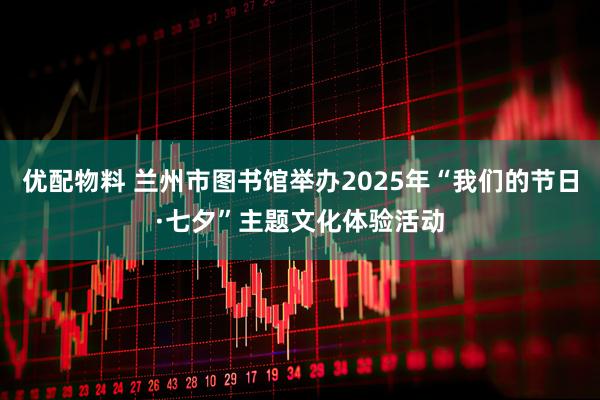 优配物料 兰州市图书馆举办2025年“我们的节日·七夕”主题文化体验活动