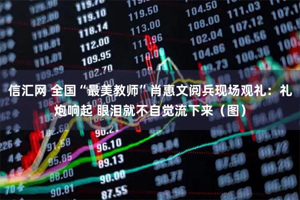 信汇网 全国“最美教师”肖惠文阅兵现场观礼：礼炮响起 眼泪就不自觉流下来（图）