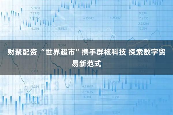 财聚配资 “世界超市”携手群核科技 探索数字贸易新范式