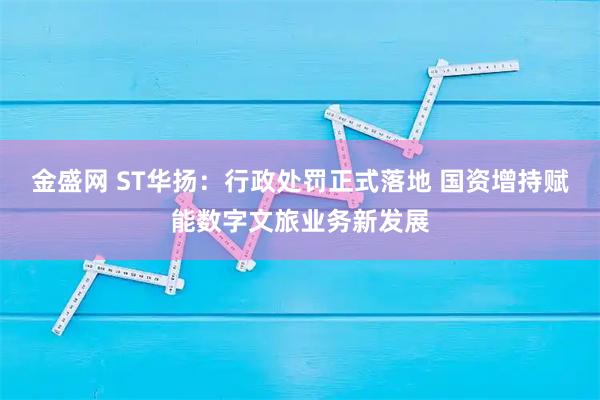 金盛网 ST华扬：行政处罚正式落地 国资增持赋能数字文旅业务新发展