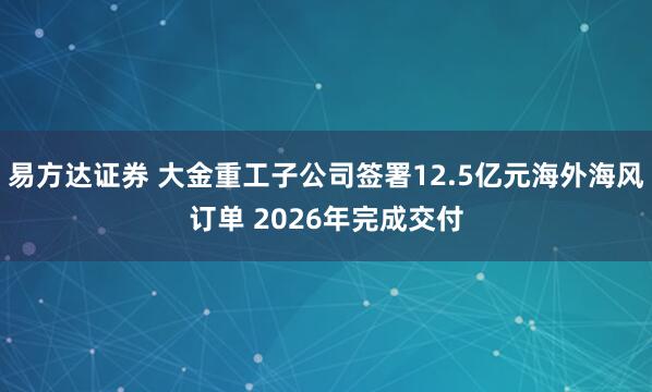 易方达证券 大金重工子公司签署12.5亿元海外海风订单 2026年完成交付