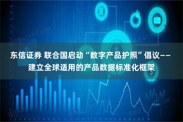 东信证券 联合国启动“数字产品护照”倡议—— 建立全球适用的产品数据标准化框架
