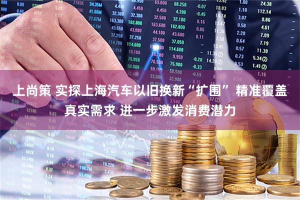 上尚策 实探上海汽车以旧换新“扩围” 精准覆盖真实需求 进一步激发消费潜力