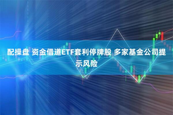 配操盘 资金借道ETF套利停牌股 多家基金公司提示风险
