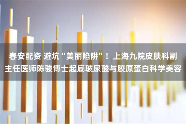 春安配资 避坑“美丽陷阱”！上海九院皮肤科副主任医师陈骏博士起底玻尿酸与胶原蛋白科学美容