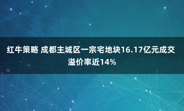 红牛策略 成都主城区一宗宅地块16.17亿元成交 溢价率近14%