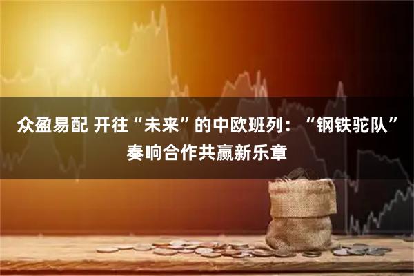 众盈易配 开往“未来”的中欧班列：“钢铁驼队”奏响合作共赢新乐章