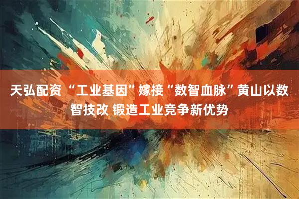 天弘配资 “工业基因”嫁接“数智血脉”黄山以数智技改 锻造工业竞争新优势