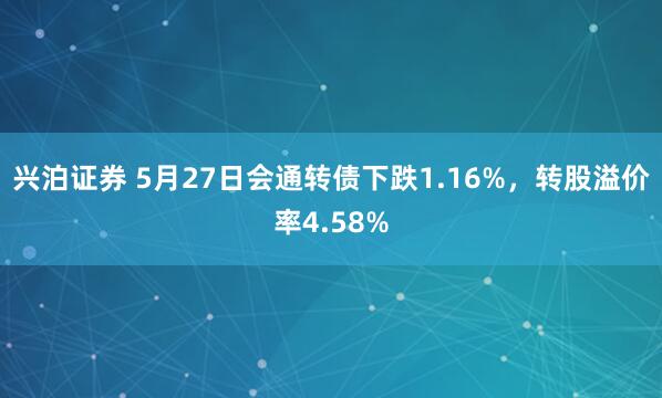 兴泊证券 5月27日会通转债下跌1.16%，转股溢价率4.58%