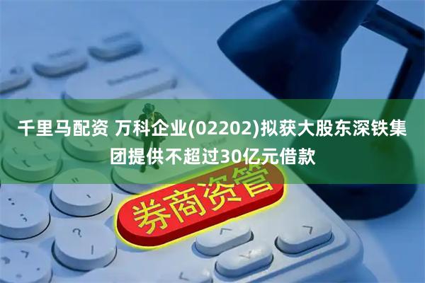 千里马配资 万科企业(02202)拟获大股东深铁集团提供不超过30亿元借款