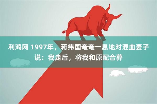 利鸿网 1997年，蒋纬国奄奄一息地对混血妻子说：我走后，将我和原配合葬