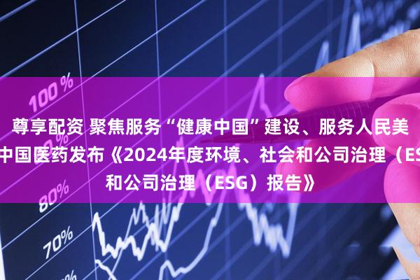 尊享配资 聚焦服务“健康中国”建设、服务人民美好生活——中国医药发布《2024年度环境、社会和公司治理（ESG）报告》