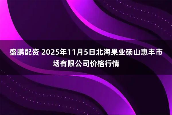 盛鹏配资 2025年11月5日北海果业砀山惠丰市场有限公司价格行情