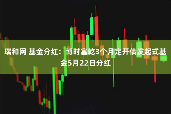 瑞和网 基金分红：博时富乾3个月定开债发起式基金5月22日分红