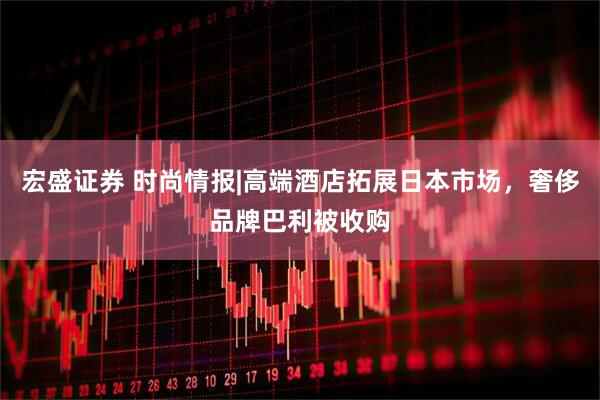 宏盛证券 时尚情报|高端酒店拓展日本市场，奢侈品牌巴利被收购