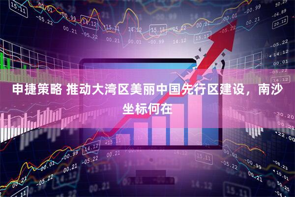 申捷策略 推动大湾区美丽中国先行区建设，南沙坐标何在