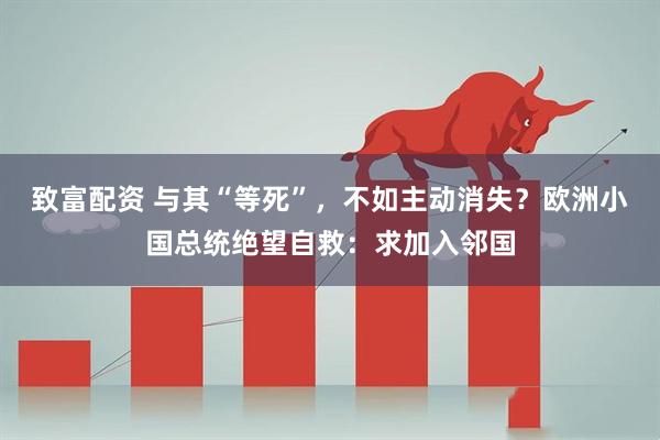 致富配资 与其“等死”，不如主动消失？欧洲小国总统绝望自救：求加入邻国