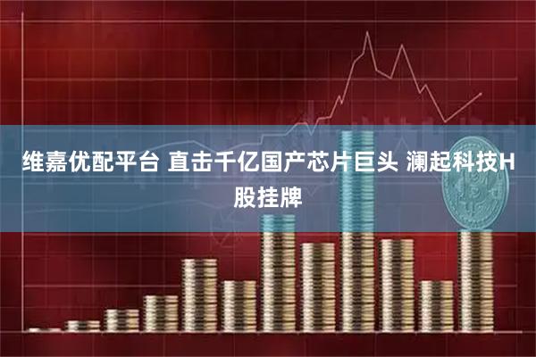维嘉优配平台 直击千亿国产芯片巨头 澜起科技H股挂牌