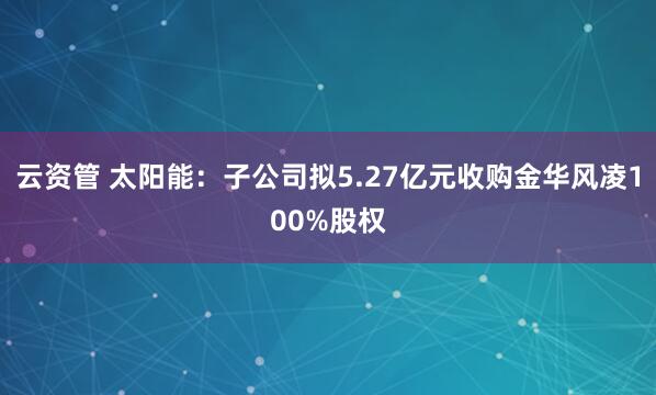 云资管 太阳能：子公司拟5.27亿元收购金华风凌100%股权