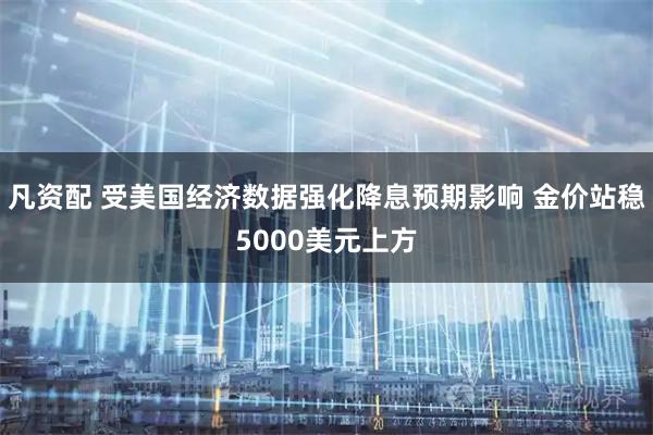 凡资配 受美国经济数据强化降息预期影响 金价站稳5000美元上方