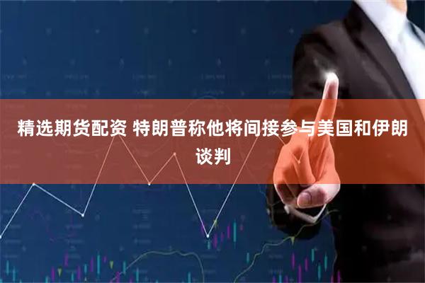精选期货配资 特朗普称他将间接参与美国和伊朗谈判