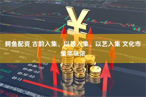 鳄鱼配资 古韵入集、以景入集、以艺入集 文化市集年味浓
