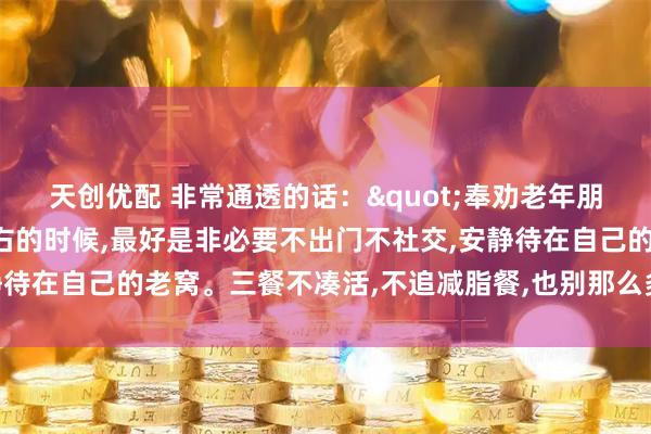 天创优配 非常通透的话："奉劝老年朋友，年龄到了八十岁左右的时候,最好是非必要不出门不社交,安静待在自己的老窝。三餐不凑活,不追减脂餐,也别那么多讲究和禁忌”