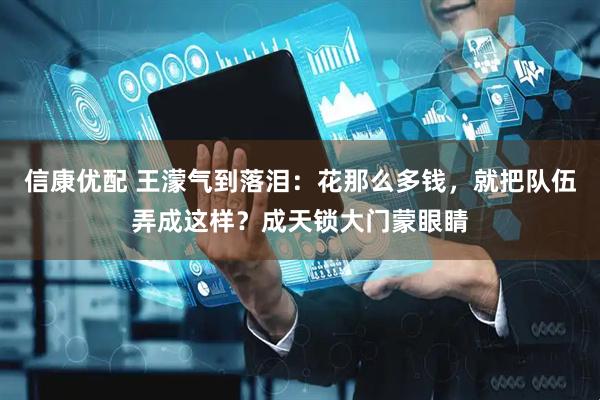 信康优配 王濛气到落泪：花那么多钱，就把队伍弄成这样？成天锁大门蒙眼睛