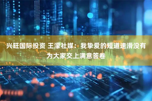 兴旺国际投资 王濛社媒：我挚爱的短道速滑没有为大家交上满意答卷