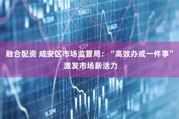 融合配资 咸安区市场监管局：“高效办成一件事” 激发市场新活力