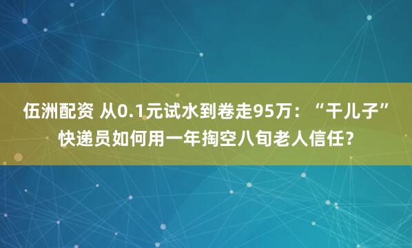 伍洲配资 从0.1元试水到卷走95万：“干儿子”快递员如何用一年掏空八旬老人信任？