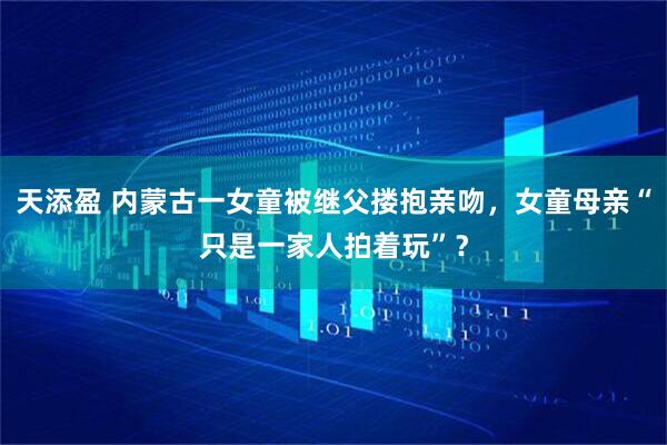 天添盈 内蒙古一女童被继父搂抱亲吻，女童母亲“只是一家人拍着玩”？