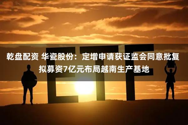 乾盘配资 华瓷股份：定增申请获证监会同意批复 拟募资7亿元布局越南生产基地