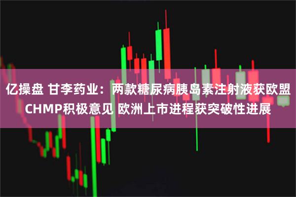 亿操盘 甘李药业：两款糖尿病胰岛素注射液获欧盟CHMP积极意见 欧洲上市进程获突破性进展