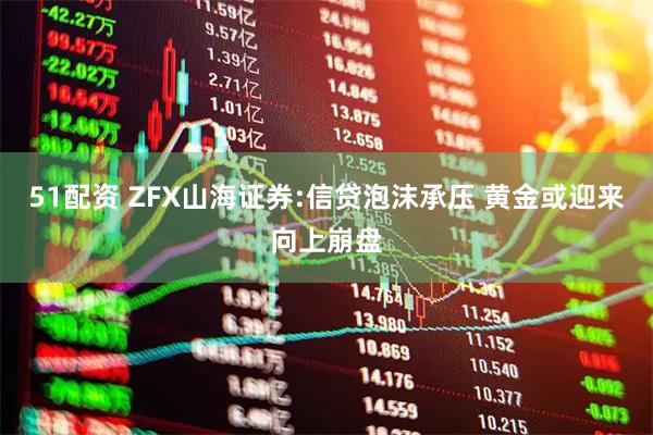 51配资 ZFX山海证券:信贷泡沫承压 黄金或迎来向上崩盘