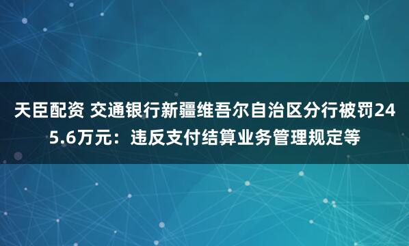 天臣配资 交通银行新疆维吾尔自治区分行被罚245.6万元：违反支付结算业务管理规定等