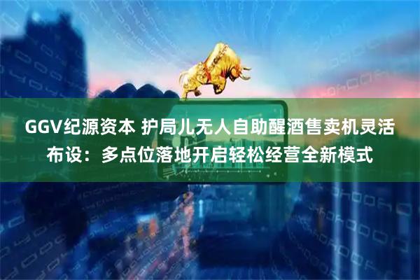 GGV纪源资本 护局儿无人自助醒酒售卖机灵活布设：多点位落地开启轻松经营全新模式