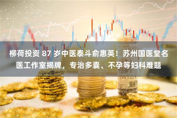 柳荷投资 87 岁中医泰斗俞惠英！苏州国医堂名医工作室揭牌，专治多囊、不孕等妇科难题